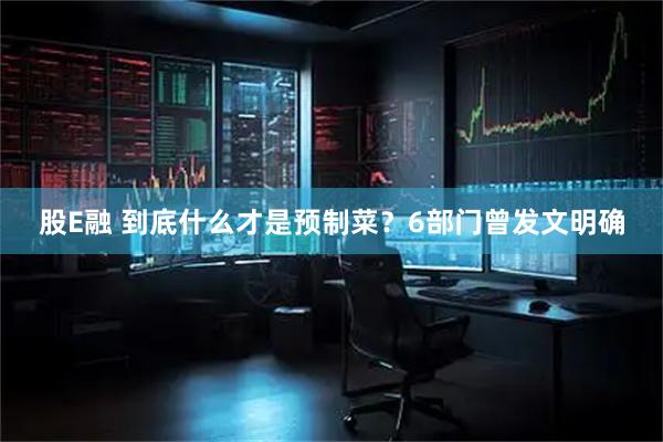 股E融 到底什么才是预制菜？6部门曾发文明确