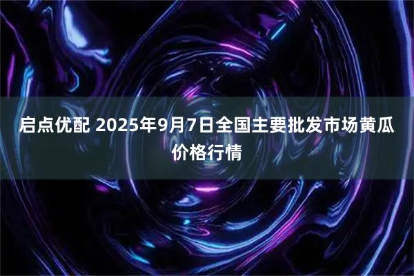 启点优配 2025年9月7日全国主要批发市场黄瓜价格行情