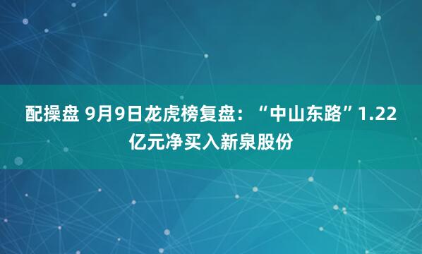 配操盘 9月9日龙虎榜复盘：“中山东路”1.22亿元净买入新泉股份