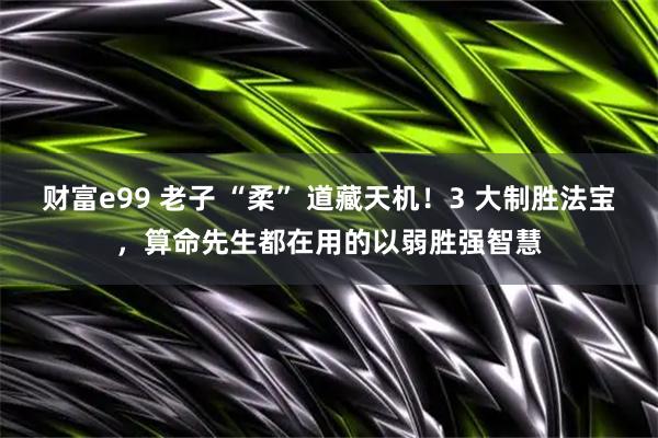 财富e99 老子 “柔” 道藏天机！3 大制胜法宝，算命先生都在用的以弱胜强智慧