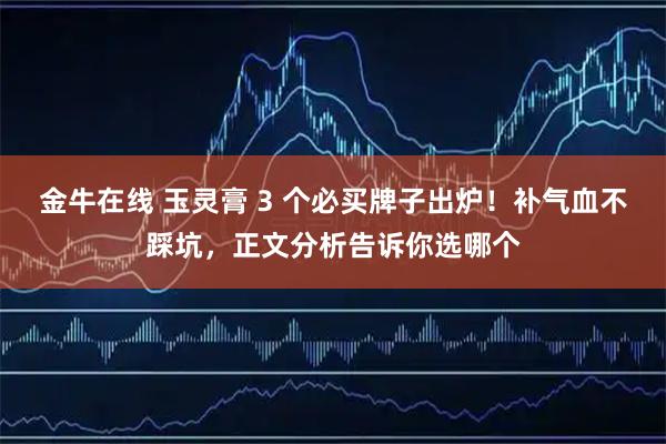 金牛在线 玉灵膏 3 个必买牌子出炉！补气血不踩坑，正文分析告诉你选哪个