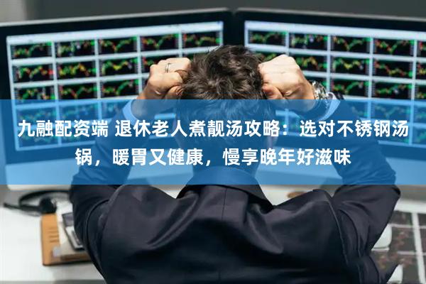 九融配资端 退休老人煮靓汤攻略：选对不锈钢汤锅，暖胃又健康，慢享晚年好滋味