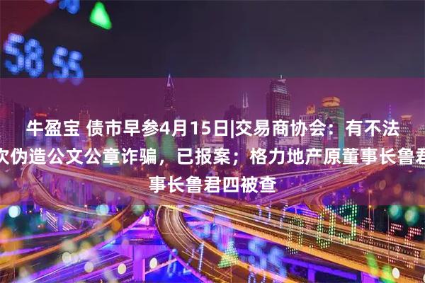 牛盈宝 债市早参4月15日|交易商协会：有不法分子多次伪造公文公章诈骗，已报案；格力地产原董事长鲁君四被查