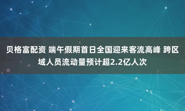 贝格富配资 端午假期首日全国迎来客流高峰 跨区域人员流动量预计超2.2亿人次