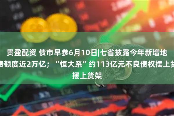 贵盈配资 债市早参6月10日|七省披露今年新增地方债额度近2万亿；“恒大系”约113亿元不良债权摆上货架