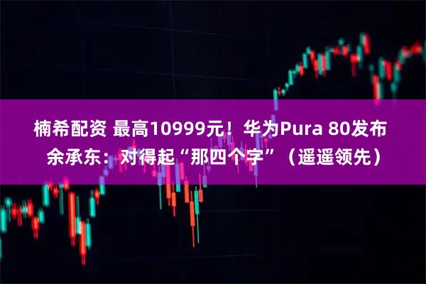 楠希配资 最高10999元！华为Pura 80发布 余承东：对得起“那四个字”（遥遥领先）