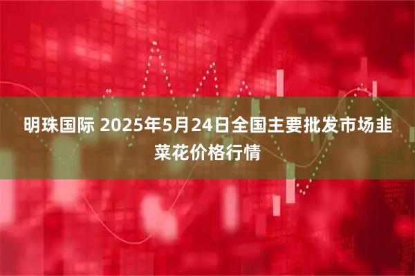 明珠国际 2025年5月24日全国主要批发市场韭菜花价格行情