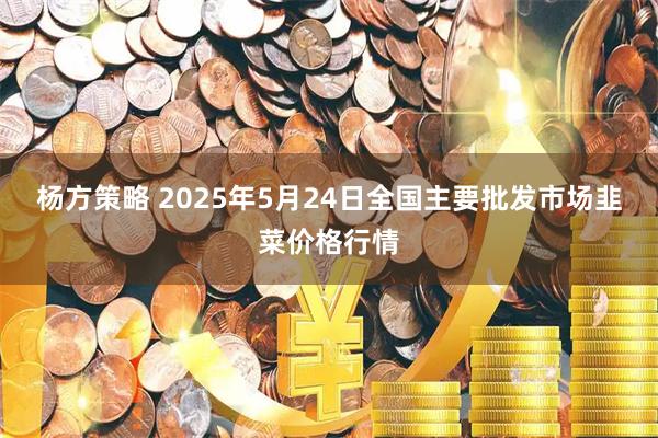 杨方策略 2025年5月24日全国主要批发市场韭菜价格行情