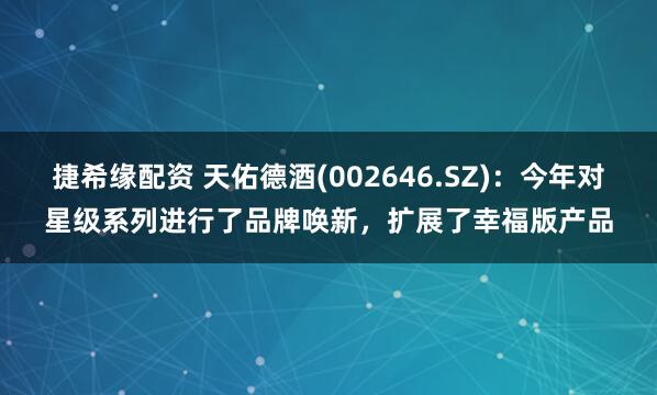捷希缘配资 天佑德酒(002646.SZ)：今年对星级系列进行了品牌唤新，扩展了幸福版产品