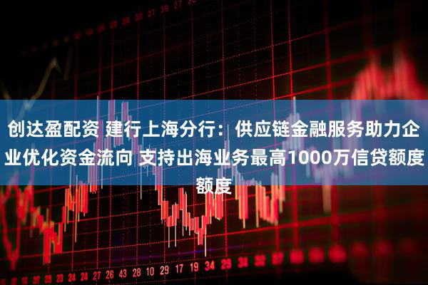 创达盈配资 建行上海分行：供应链金融服务助力企业优化资金流向 支持出海业务最高1000万信贷额度