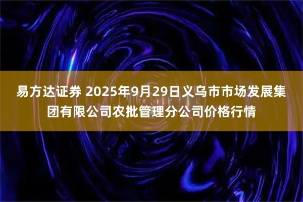 易方达证券 2025年9月29日义乌市市场发展集团有限公司农批管理分公司价格行情