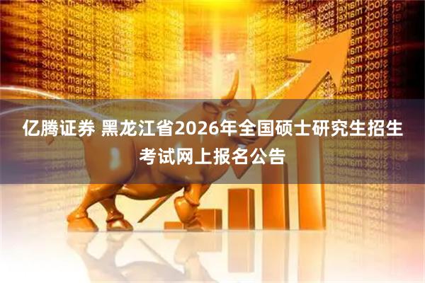 亿腾证券 黑龙江省2026年全国硕士研究生招生考试网上报名公告