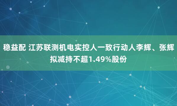稳益配 江苏联测机电实控人一致行动人李辉、张辉拟减持不超1.49%股份