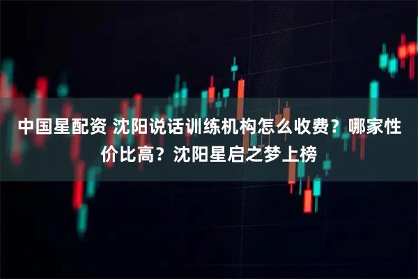 中国星配资 沈阳说话训练机构怎么收费？哪家性价比高？沈阳星启之梦上榜