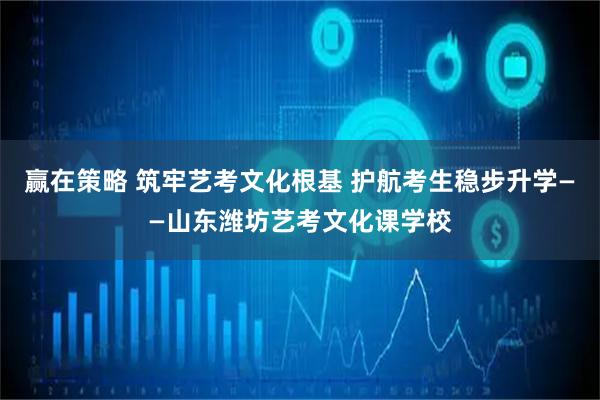 赢在策略 筑牢艺考文化根基 护航考生稳步升学——山东潍坊艺考文化课学校