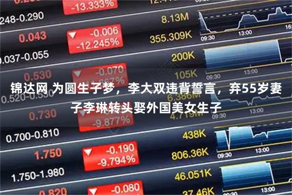 锦达网 为圆生子梦，李大双违背誓言，弃55岁妻子李琳转头娶外国美女生子