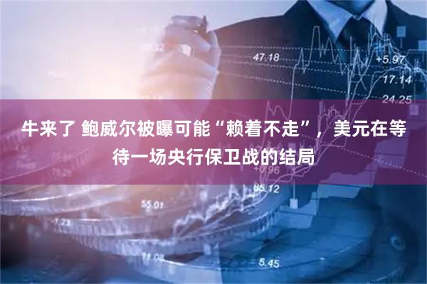 牛来了 鲍威尔被曝可能“赖着不走”，美元在等待一场央行保卫战的结局