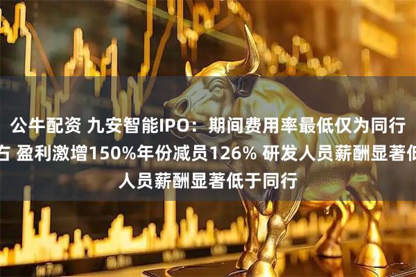 公牛配资 九安智能IPO：期间费用率最低仅为同行一半左右 盈利激增150%年份减员126% 研发人员薪酬显著低于同行