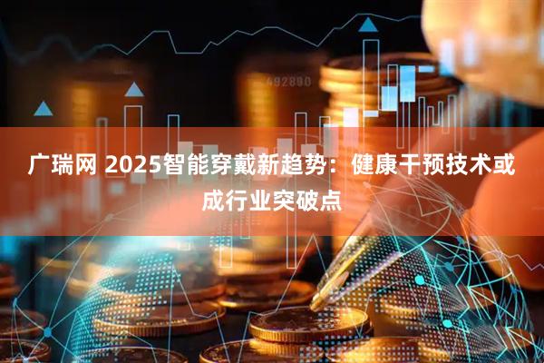 广瑞网 2025智能穿戴新趋势：健康干预技术或成行业突破点