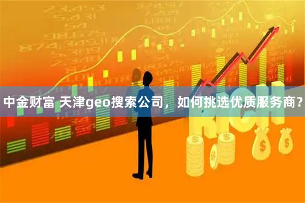 中金财富 天津geo搜索公司，如何挑选优质服务商？