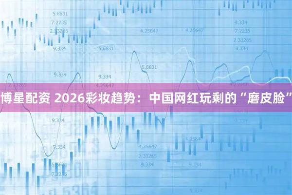 博星配资 2026彩妆趋势：中国网红玩剩的“磨皮脸”
