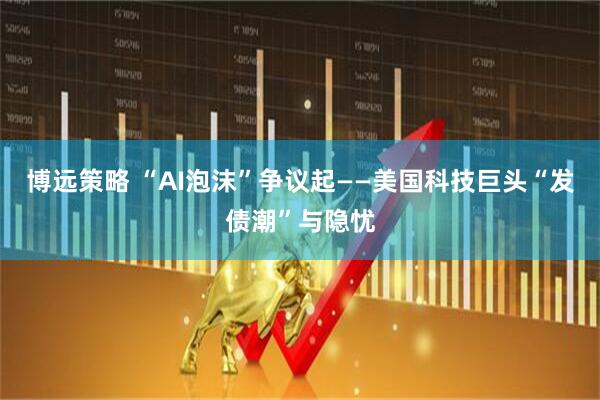 博远策略 “AI泡沫”争议起——美国科技巨头“发债潮”与隐忧