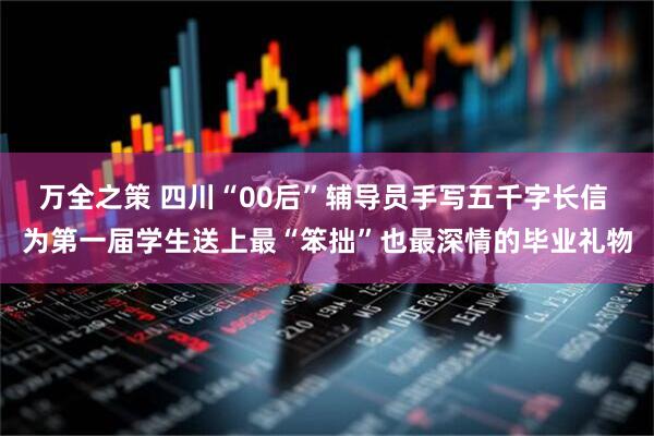 万全之策 四川“00后”辅导员手写五千字长信 为第一届学生送上最“笨拙”也最深情的毕业礼物
