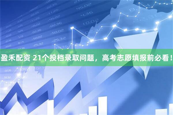 盈禾配资 21个投档录取问题，高考志愿填报前必看！