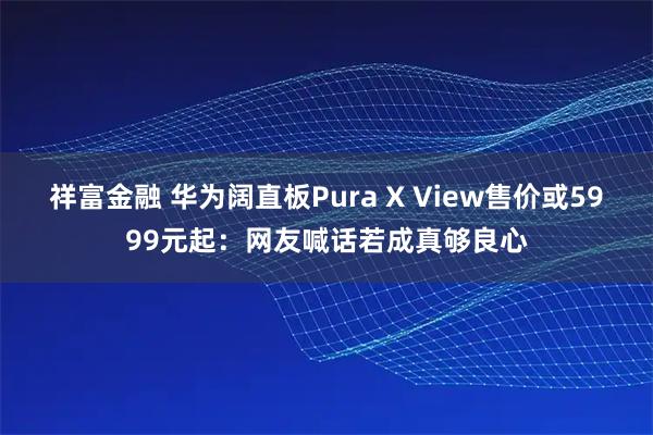 祥富金融 华为阔直板Pura X View售价或5999元起：网友喊话若成真够良心